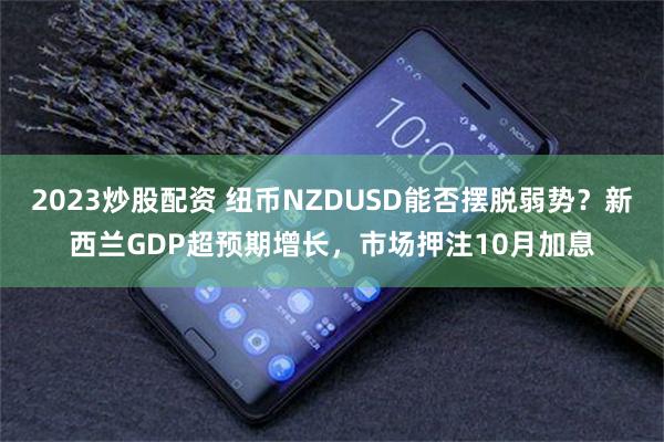 2023炒股配资 纽币NZDUSD能否摆脱弱势？新西兰GDP超预期增长，市场押注10月加息