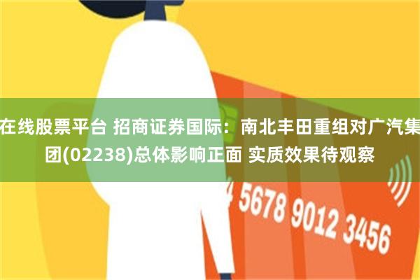 在线股票平台 招商证券国际：南北丰田重组对广汽集团(02238)总体影响正面 实质效果待观察