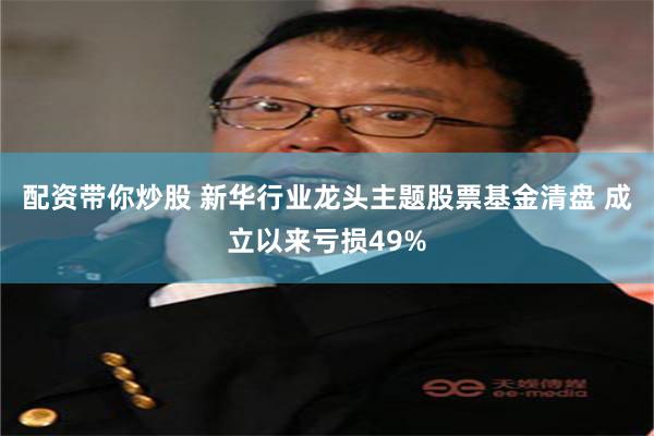 配资带你炒股 新华行业龙头主题股票基金清盘 成立以来亏损49%