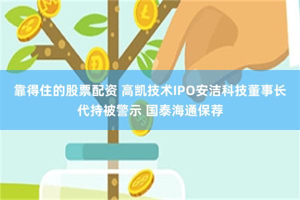 靠得住的股票配资 高凯技术IPO安洁科技董事长代持被警示 国泰海通保荐