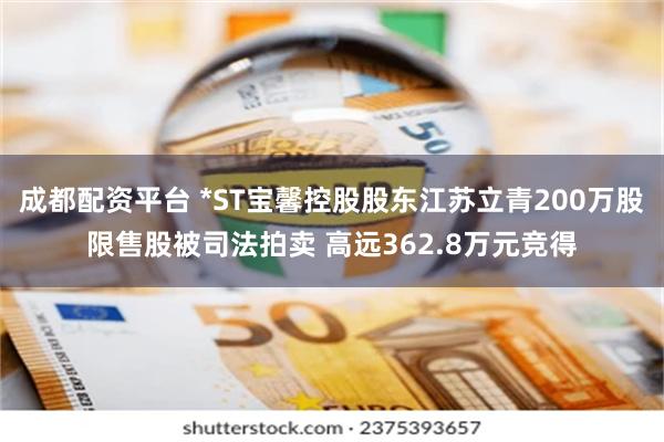 成都配资平台 *ST宝馨控股股东江苏立青200万股限售股被司法拍卖 高远362.8万元竞得