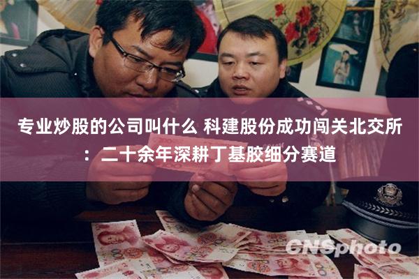 专业炒股的公司叫什么 科建股份成功闯关北交所：二十余年深耕丁基胶细分赛道