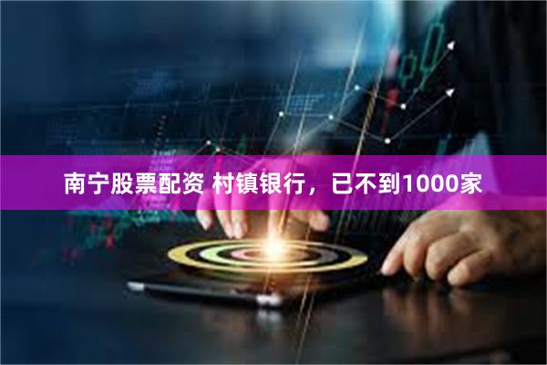 南宁股票配资 村镇银行，已不到1000家