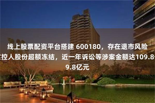 线上股票配资平台搭建 600180，存在退市风险！实控人股份超额冻结，近一年诉讼等涉案金额达109.8亿元