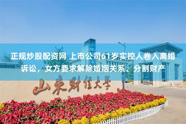 正规炒股配资网 上市公司61岁实控人卷入离婚诉讼，女方要求解除婚姻关系、分割财产