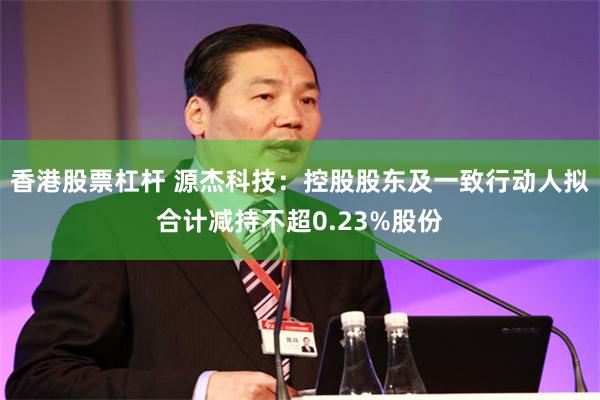 香港股票杠杆 源杰科技：控股股东及一致行动人拟合计减持不超0.23%股份