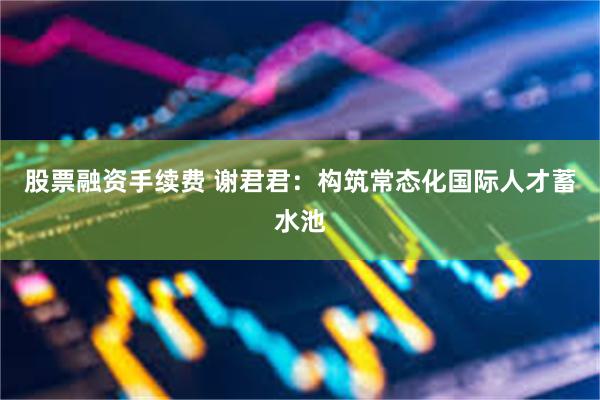 股票融资手续费 谢君君：构筑常态化国际人才蓄水池
