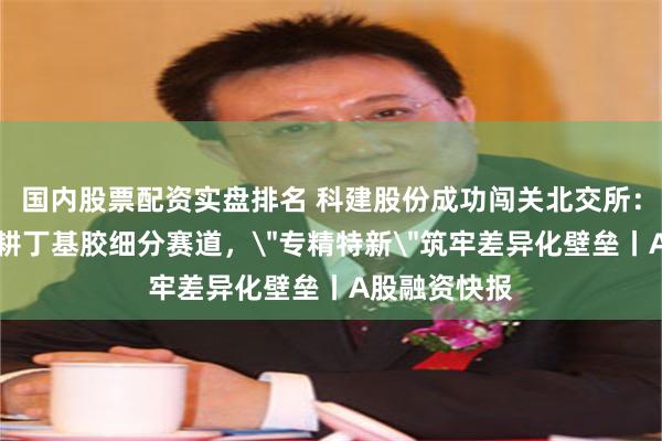 国内股票配资实盘排名 科建股份成功闯关北交所：二十余年深耕丁基胶细分赛道，