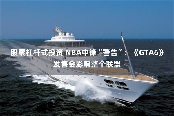 股票杠杆式投资 NBA中锋“警告”：《GTA6》发售会影响整个联盟
