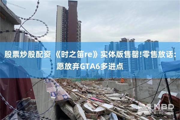股票炒股配资 《时之笛re》实体版售罄!零售放话:愿放弃GTA6多进点