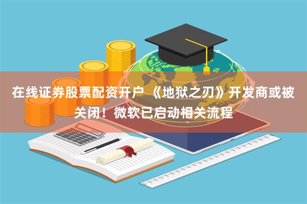 在线证券股票配资开户 《地狱之刃》开发商或被关闭！微软已启动相关流程