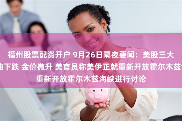 福州股票配资开户 9月26日隔夜要闻：美股三大指数收涨 原油下跌 金价微升 美官员称美伊正就重新开放霍尔木兹海峡进行讨论