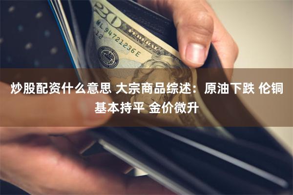 炒股配资什么意思 大宗商品综述：原油下跌 伦铜基本持平 金价微升