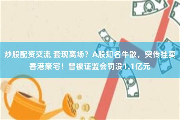 炒股配资交流 套现离场？A股知名牛散，突传挂卖香港豪宅！曾被证监会罚没1.1亿元