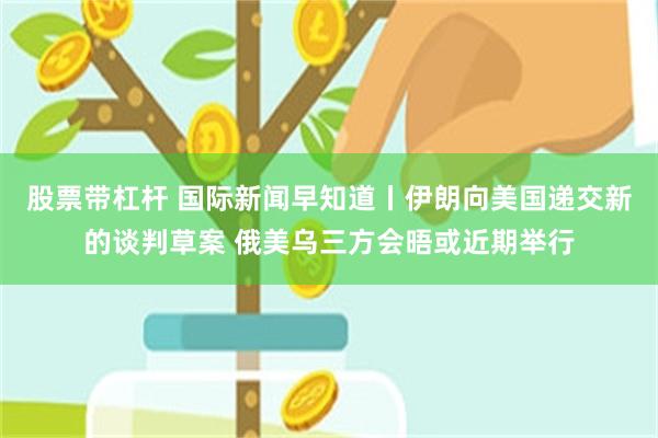 股票带杠杆 国际新闻早知道丨伊朗向美国递交新的谈判草案 俄美乌三方会晤或近期举行