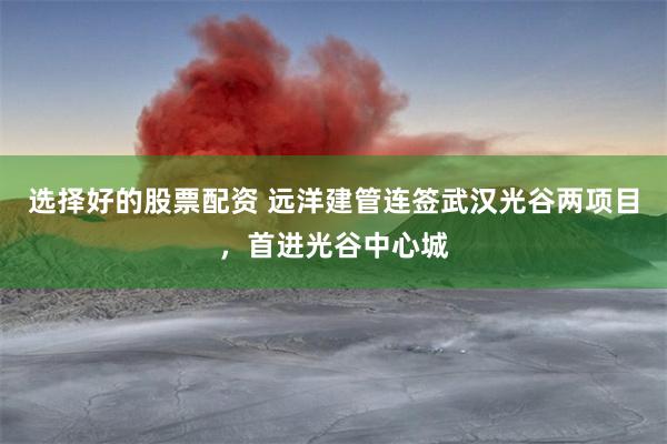 选择好的股票配资 远洋建管连签武汉光谷两项目，首进光谷中心城