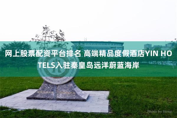 网上股票配资平台排名 高端精品度假酒店YIN HOTELS入驻秦皇岛远洋蔚蓝海岸