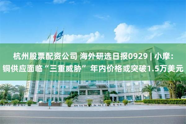 杭州股票配资公司 海外研选日报0929 | 小摩：铜供应面临“三重威胁” 年内价格或突破1.5万美元