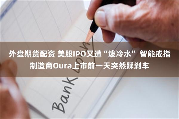 外盘期货配资 美股IPO又遭“泼冷水” 智能戒指制造商Oura上市前一天突然踩刹车
