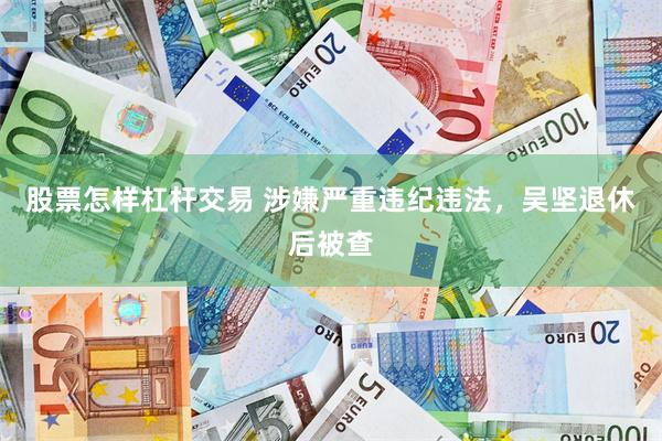 股票怎样杠杆交易 涉嫌严重违纪违法，吴坚退休后被查