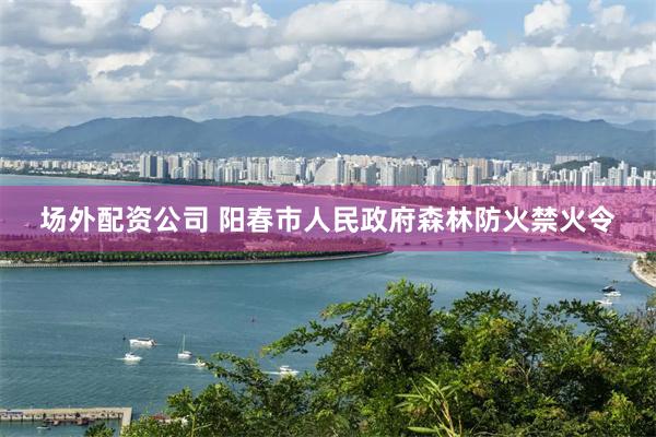场外配资公司 阳春市人民政府森林防火禁火令