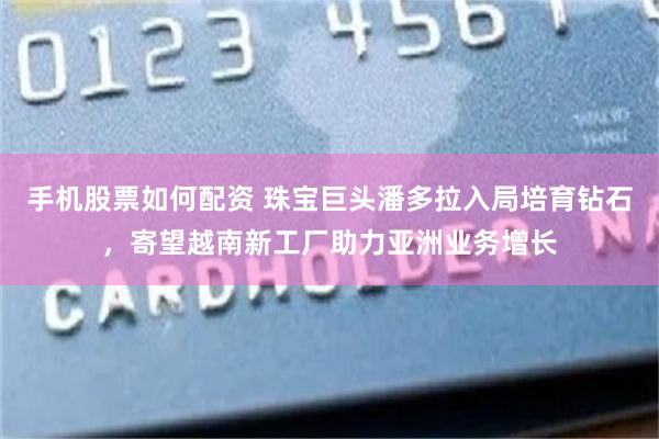 手机股票如何配资 珠宝巨头潘多拉入局培育钻石，寄望越南新工厂助力亚洲业务增长