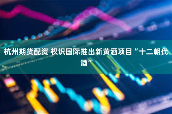 杭州期货配资 权识国际推出新黄酒项目“十二朝代酒”