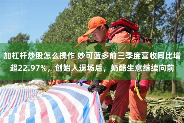 加杠杆炒股怎么操作 妙可蓝多前三季度营收同比增超22.97%，创始人退场后，奶酪生意继续向前