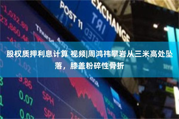 股权质押利息计算 视频|周鸿祎攀岩从三米高处坠落，膝盖粉碎性骨折