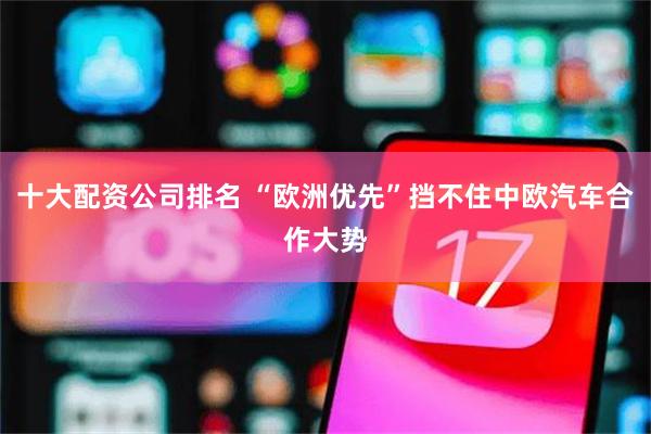 十大配资公司排名 “欧洲优先”挡不住中欧汽车合作大势