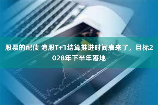 股票的配债 港股T+1结算推进时间表来了，目标2028年下半年落地
