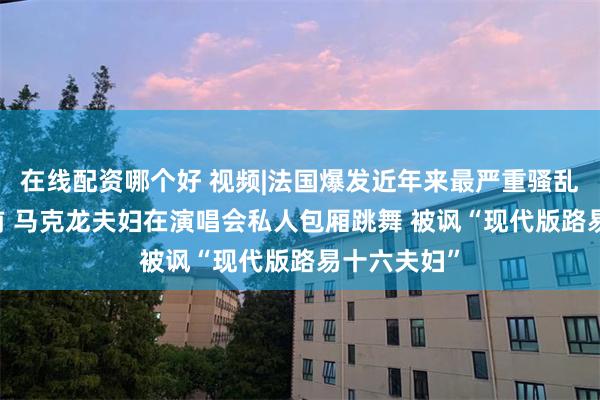 在线配资哪个好 视频|法国爆发近年来最严重骚乱 但数小时前 马克龙夫妇在演唱会私人包厢跳舞 被讽“现代版路易十六夫妇”