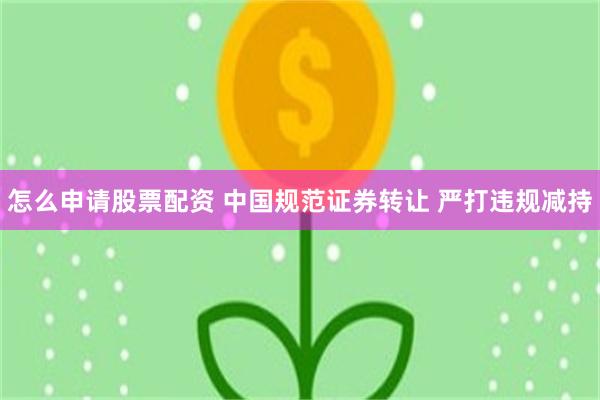 怎么申请股票配资 中国规范证券转让 严打违规减持