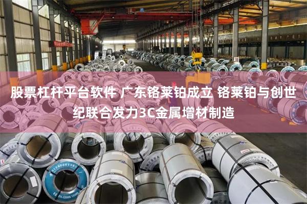 股票杠杆平台软件 广东铬莱铂成立 铬莱铂与创世纪联合发力3C金属增材制造
