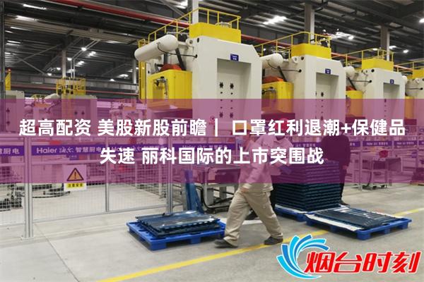 超高配资 美股新股前瞻｜ 口罩红利退潮+保健品失速 丽科国际的上市突围战
