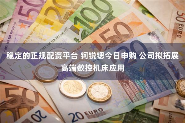 稳定的正规配资平台 钶锐锶今日申购 公司拟拓展高端数控机床应用